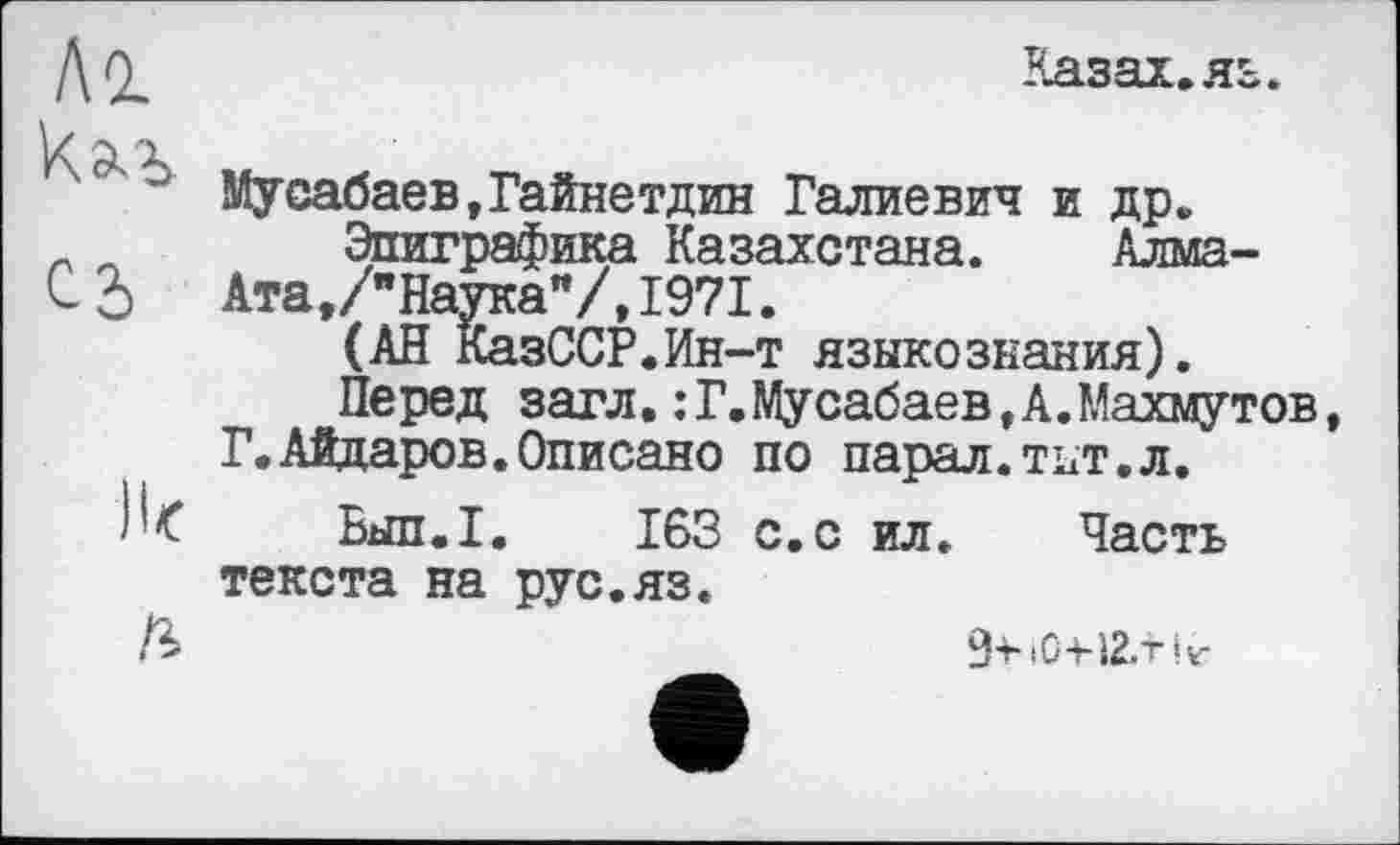 ﻿Al
C2>
Il<
ß
Казах, яз.
Мусабаев,Гайнетдин Галиевич и др.
Эпиграфика Казахстана. Алма-Ата, /"Наука"/,1971.
(АН КазССР.Ин-т языкознания).
Перед загл.:Г.Мусабаев,А.Махмутов Г.Айдаров.Описано по парал.тнт.л.
Бып.1. 163 с.с ил. Часть текста на рус.яз.
9-riO-H2.tir